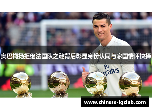奥巴梅扬拒绝法国队之谜背后彰显身份认同与家国情怀抉择