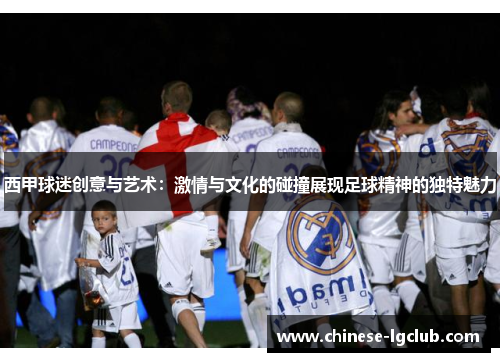 西甲球迷创意与艺术:激情与文化的碰撞展现足球精神的独特魅力 西甲球迷创意与艺术:激情与文化的碰撞展现足球精神的独特魅力