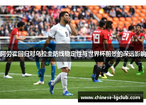 阿劳霍回归对乌拉圭防线稳定性与世界杯前景的深远影响